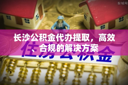 金平长沙公积金代办提取，高效、合规的解决方案