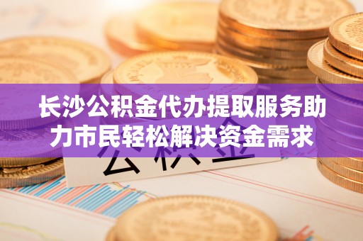 金平长沙公积金代办提取服务助力市民轻松解决资金需求