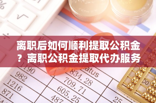 金平离职后如何顺利提取公积金？离职公积金提取代办服务帮你搞定！