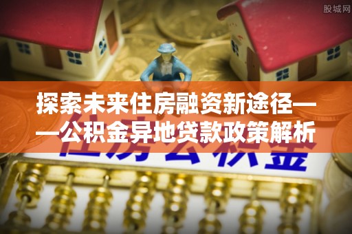 金平探索未来住房融资新途径——公积金异地贷款政策解析与实践