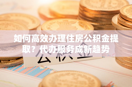 金平如何高效办理住房公积金提取？代办服务成新趋势
