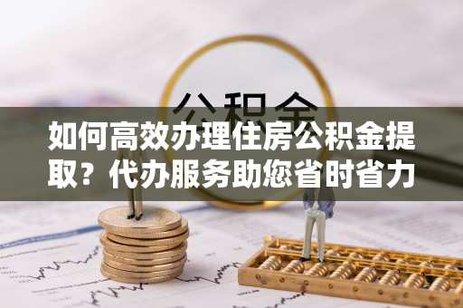 金平如何高效办理住房公积金提取？代办服务助您省时省力
