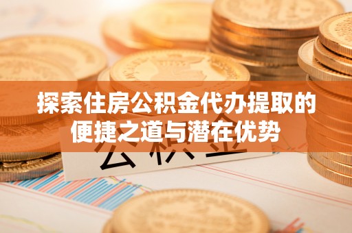 金平探索住房公积金代办提取的便捷之道与潜在优势