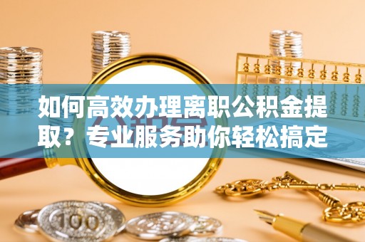 金平如何高效办理离职公积金提取？专业服务助你轻松搞定
