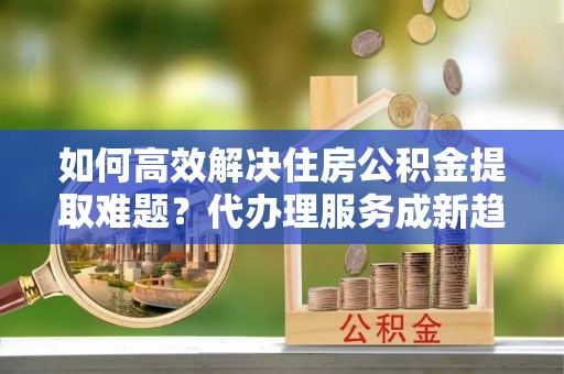 金平如何高效解决住房公积金提取难题？代办理服务成新趋势