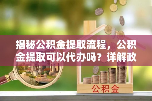 金平揭秘公积金提取流程，公积金提取可以代办吗？详解政策与实操技巧
