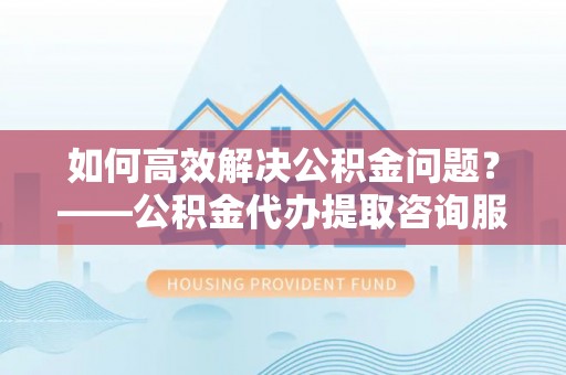 金平如何高效解决公积金问题？——公积金代办提取咨询服务指南