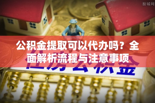 金平公积金提取可以代办吗？全面解析流程与注意事项