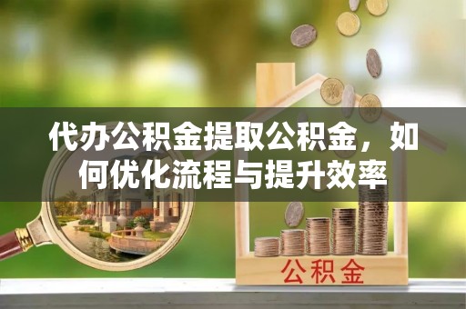 金平代办公积金提取公积金，如何优化流程与提升效率