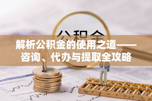 金平解析公积金的使用之道——咨询、代办与提取全攻略