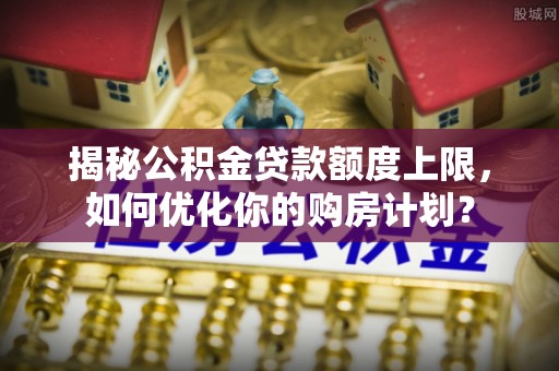 金平揭秘公积金贷款额度上限，如何优化你的购房计划？