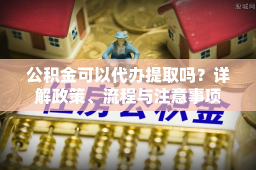 金平公积金可以代办提取吗？详解政策、流程与注意事项