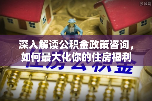 金平深入解读公积金政策咨询，如何最大化你的住房福利