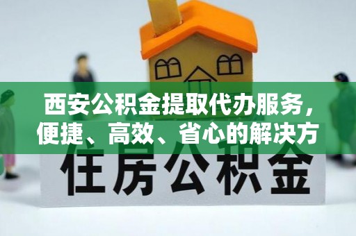 金平西安公积金提取代办服务，便捷、高效、省心的解决方案