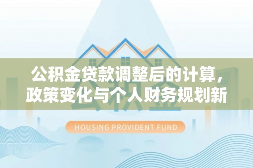 金平公积金贷款调整后的计算，政策变化与个人财务规划新思路