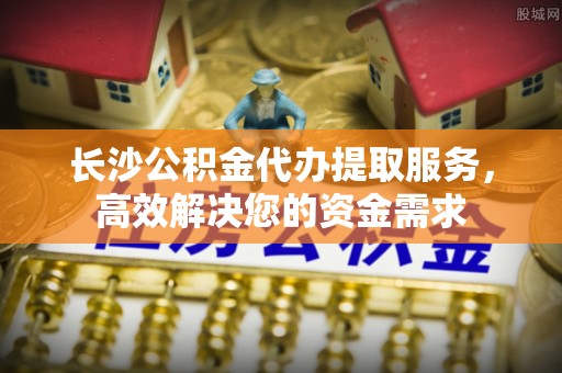 金平长沙公积金代办提取服务，高效解决您的资金需求