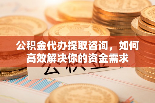 金平公积金代办提取咨询，如何高效解决你的资金需求
