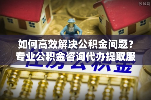 金平如何高效解决公积金问题？专业公积金咨询代办提取服务来帮你