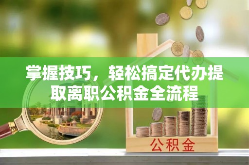 金平掌握技巧，轻松搞定代办提取离职公积金全流程