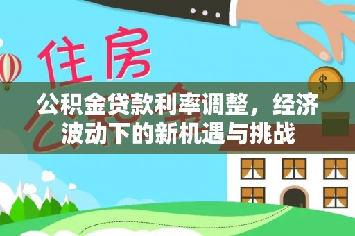 金平公积金贷款利率调整，经济波动下的新机遇与挑战