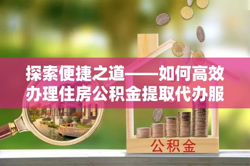 金平探索便捷之道——如何高效办理住房公积金提取代办服务