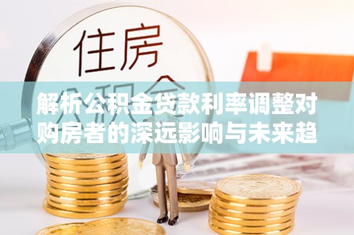 金平解析公积金贷款利率调整对购房者的深远影响与未来趋势
