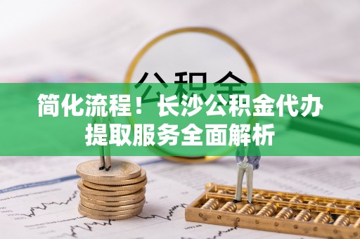 金平简化流程！长沙公积金代办提取服务全面解析