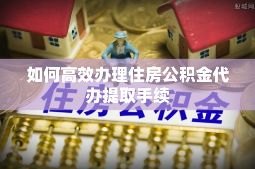 金平如何高效办理住房公积金代办提取手续
