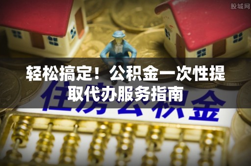 金平轻松搞定！公积金一次性提取代办服务指南
