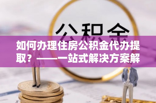 金平如何办理住房公积金代办提取？——一站式解决方案解析