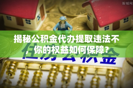 金平揭秘公积金代办提取违法不，你的权益如何保障？